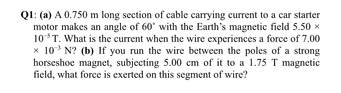 Q1: (a) A 0.750 m long section of cable carrying current to a car starter
motor makes an angle of 60° with the Earth's magnetic field 5.50 x
10T. What is the current when the wire experiences a force of 7.00
x 103 N? (b) If you run the wire between the poles of a strong
horseshoe magnet, subjecting 5.00 cm of it to a 1.75 T magnetic
field, what force is exerted on this segment of wire?
