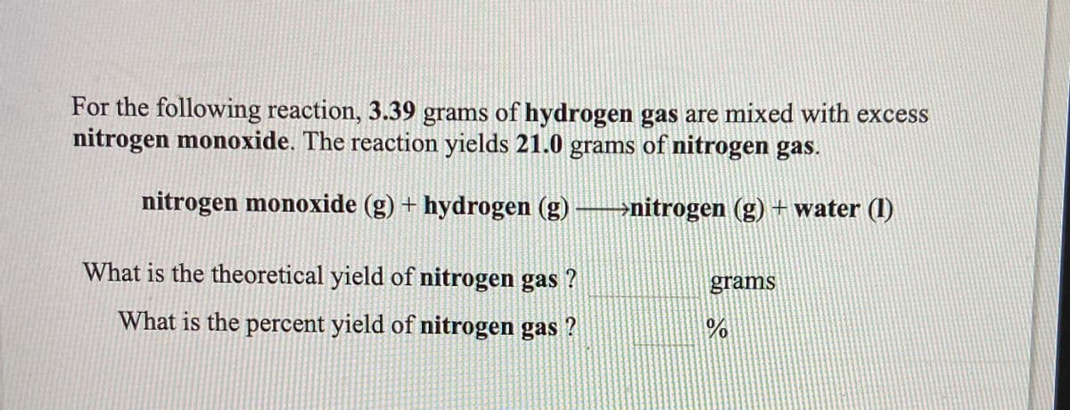 For the following reaction, 3.39 grams of hydrogen gas are mixed with excess
nitrogen monoxide. The reaction yields 21.0 grams of nitrogen gas.
nitrogen monoxide (g) + hydrogen (g)
-→nitrogen (g) + water (1)
What is the theoretical yield of nitrogen gas ?
grams
What is the percent yield of nitrogen gas ?
1.
