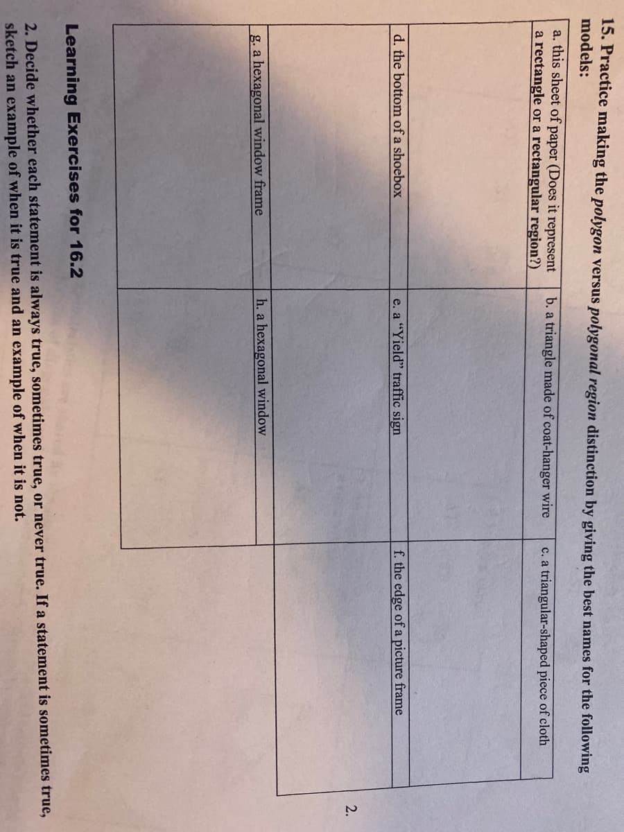15. Practice making the polygon versus polygonal region distinction by giving the best names for the following
models:
a. this sheet of paper (Does it represent
a rectangle or a rectangular region?)
b. a triangle made of coat-hanger wire
c. a triangular-shaped piece of cloth
d. the bottom of a shoebox
e. a "Yield" traffic sign
f. the edge of a picture frame
2.
g. a hexagonal window frame
h. a hexagonal window
Learning Exercises for 16.2
2. Decide whether each statement is always true, sometimes true, or never true. If a statement is sometimes true,
sketch an example of when it is true and an example of when it is not.
