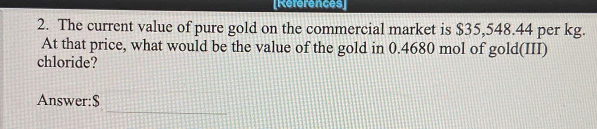 [References]
2. The current value of pure gold on the commercial market is $35,548.44 per kg.
At that price, what would be the value of the gold in 0.4680 mol of gold(III)
chloride?
Answer:$
