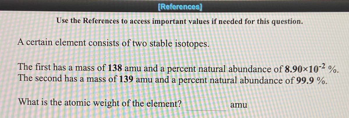 [References]
Use the References to access important values if needed for this question.
A certain element consists of two stable isotopes.
The first has a mass of 138 amu and a percent natural abundance of 8.90×10-2 %.
The second has a mass of 139 amu and a percent natural abundance of 99.9 %.
What is the atomic weight of the element?
amu
