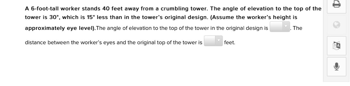 A 6-foot-tall worker stands 40 feet away from a crumbling tower. The angle of elevation to the top of the
tower is 30°, which is 15° less than in the tower's original design. (Assume the worker's height is
approximately eye level).The angle of elevation to the top of the tower in the original design is
The
distance between the worker's eyes and the original top of the tower is
feet.
