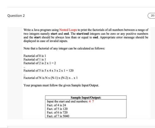 Question 2
20
Write a Java program using Nested Loops to print the factorials of all numbers between a range of
two integers namely start and end. The start/end integers can be zero or any positive numbers
and the start should be always less than or equal to end. Appropriate error message should be
displayed in case of invalid inputs.
Note that a factorial of any integer can be calculated as follows:
Factorial of 0 is 1
Factorial of 1 is 1
Factorial of 2 is 2 x 1=2
Factorial of 5 is 5 x 4 x 3 x 2 x1- 120
Factorial of N is N x (N-1) x (N-2) x .. x 1
Your program must follow the given Sample Input/Output.
Sample Input/Output:
Input the start and end numbers: 4 7
Fact. of 4 is 24
Fact, of 5 is 120
Fact. of 6 is 720
Fact. of 7 is 5040
