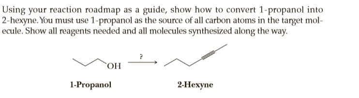 Using your reaction roadmap as a guide, show how to convert 1-propanol into
2-hexyne. You must use 1-propanol as the source of all carbon atoms in the target mol-
ecule. Show all reagents needed and all molecules synthesized along the way.
HO,
1-Propanol
2-Нехуne
