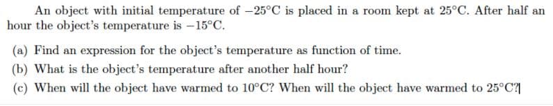 An object with initial temperature of -25°C is placed in a room kept at 25°C. After half an
hour the object's temperature is -15°C.
(a) Find an expression for the object's temperature as function of time.
(b) What is the object's temperature after another half hour?
(c) When will the object have warmed to 10°C? When will the object have warmed to 25°C?|
