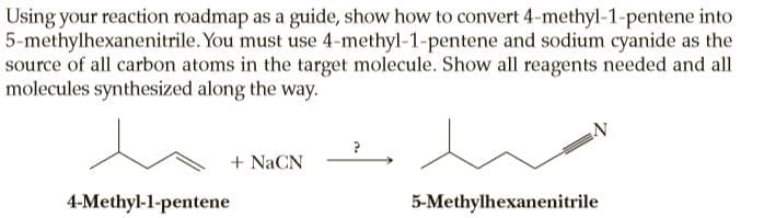 Using your reaction roadmap as a guide, show how to convert 4-methyl-1-pentene into
5-methylhexanenitrile. You must use 4-methyl-1-pentene and sodium cyanide as the
source of all carbon atoms in the target molecule. Show all reagents needed and all
molecules synthesized along the way.
+ NaCN
4-Methyl-1-pentene
5-Methylhexanenitrile
