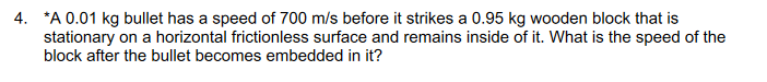 4. *A 0.01 kg bullet has a speed of 700 m/s before it strikes a 0.95 kg wooden block that is
stationary on a horizontal frictionless surface and remains inside of it. What is the speed of the
block after the bullet becomes embedded in it?
