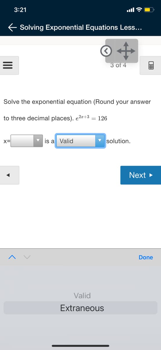 3:21
E Solving Exponential Equations Less...
3 of 4
Solve the exponential equation (Round your answer
to three decimal places). e2+3 = 126
x=
is a Valid
solution.
Next >
Done
Valid
Extraneous
