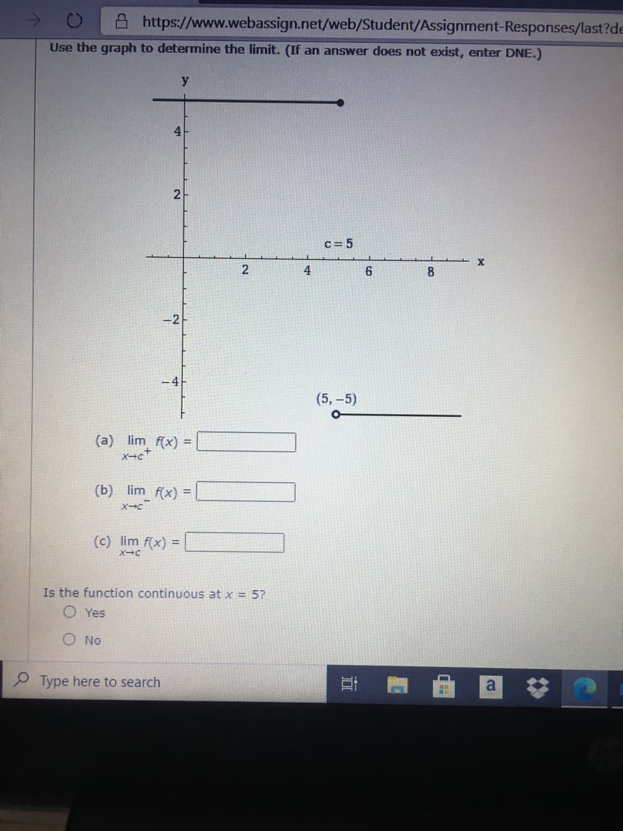 A https://www.webassign.net/web/Student/Assignment-Responses/last?de
Use the graph to determine the limit. (If an answer does not exist, enter DNE.)
C= 5
2
4
8
-2
-4
(5, -5)
(a) lim f(x) =
(b) lim f(x) =
(c) lim f(x) =
Is the function continuous at x = 5?
O Yes
O No
P Type here to search
a
