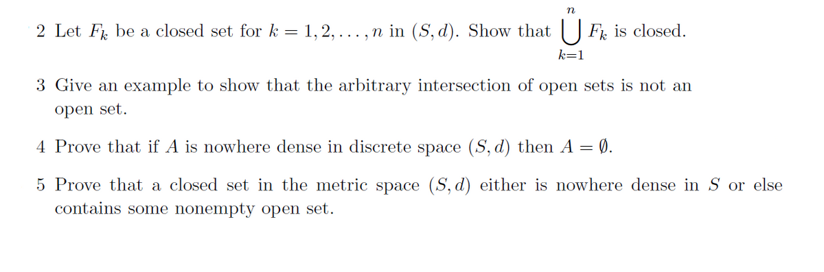 2 Let F be a closed set for k = 1, 2,
..., n in (S, d). Show that U F, is closed.
k=1
3 Give an example to show that the arbitrary intersection of open sets is not an
open set.
4 Prove that if A is nowhere dense in discrete space (S, d) then A = 0.
5 Prove that a closed set in the metric space (S, d) either is nowhere dense in S or else
contains some nonempty open set.
