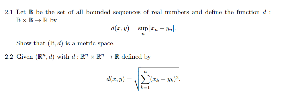 2.1 Let B be the set of all bounded sequences of real numbers and define the function d :
B × B → R by
d(x, y):
= sup |an – Yn|.
Show that (B, d) is a metric space.
2.2 Given (R", d) with d : R" × R" → R defined by
d(x, y)
2(*k – Yk)².
k=1
