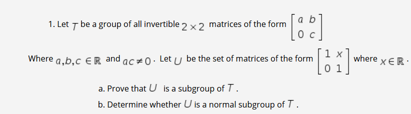 a b
1. Let T be a group of all invertible 2 ×2 matrices of the form
1 x
Where a,b,c €R and ac#0. Let u be the set of matrices of the form
0 1
where
χER.
a. Prove that U is a subgroup of T .
b. Determine whether U is a normal subgroup of T.
