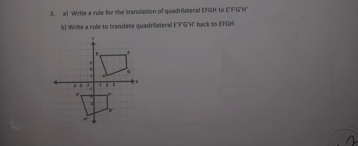 3. a) Write a rule for the translation of quadrilateral EFGH to E'F'G'H'
b) Write a rule to translate quadrilateral E'F'G'H' back to EFGH
3
-2
G
-1
3 -2
-1
2.
3
-1
E!
F'
G'
H'
