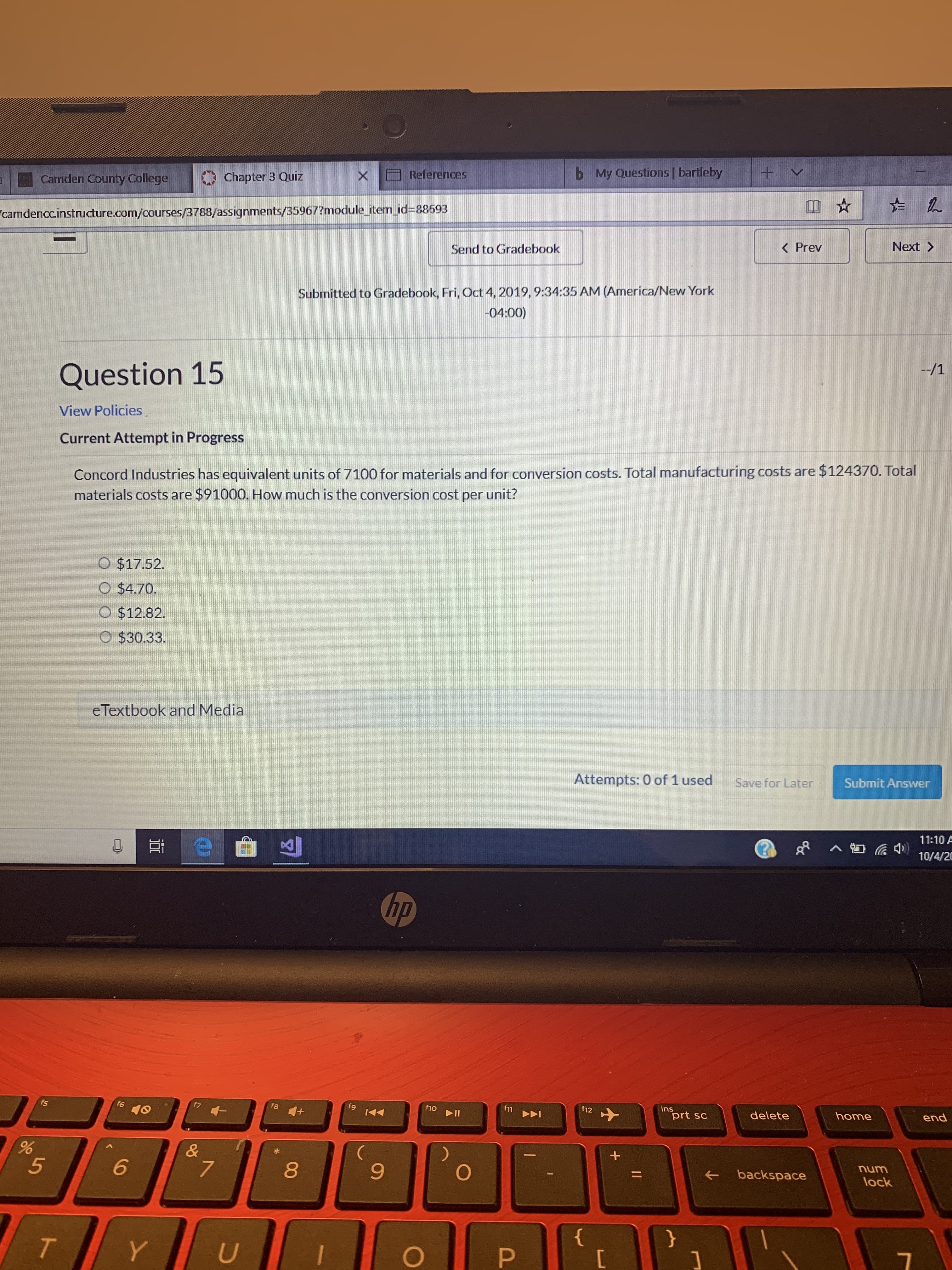 +V
My Questions | bartleby
b
References
Chapter 3 Quiz
Camden County College
camdenccinstructure.com/courses/3788/assignments/35967?module_item id=88693|
Next>
K Prev
Send to Gradebook
Submitted to Gradebook, Fri, Oct 4, 2019, 9:34:35 AM (America/New York
-04:00)
--/1
Question 15
View Policies
Current Attempt in Progress
Concord Industries has equivalent units of 7100 for materials and for conversion costs. Total manufacturing costs are $124370. Total
materials costs are $91000. How much is the conversion cost per unit?
O $17.52.
O $4.70.
$12.82.
O $30.33
eTextbook and Media
Submit Answer
Save for Later
Attempts: 0 of 1 used
11:10 A
10/4/20
hp
ins
prt sc
end
home
f12
11
DI
delete
f9
f8
f7
f6
fs
10
+
&
%
num
backspace
6
7
lock
5
{
P
T
U
Y
II
96
