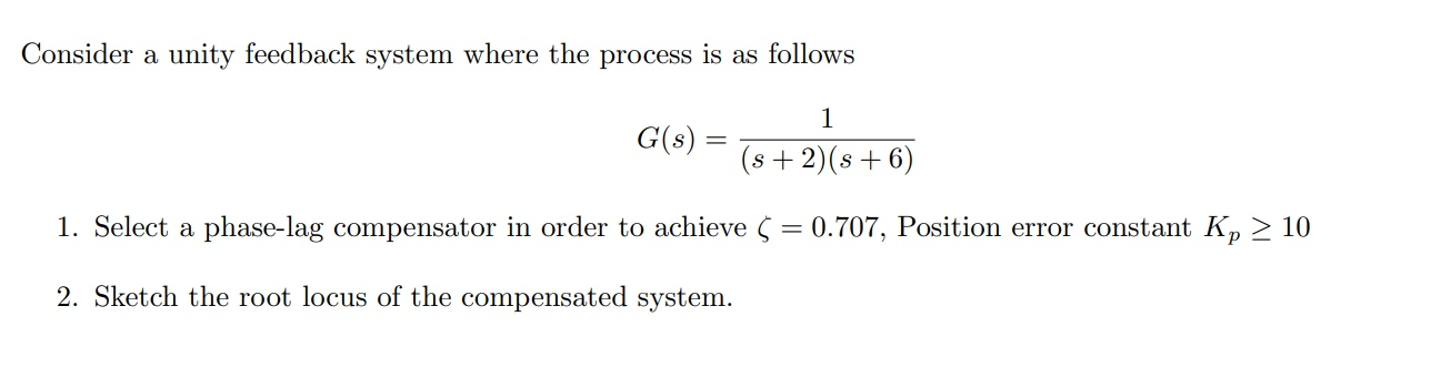Consider a unity feedback system where the process is as follows
1
G(s) =
(s+ 2)(s + 6)
1. Select a phase-lag compensator in order to achieve S = 0.707, Position error constant K, > 10
2. Sketch the root locus of the compensated system.
