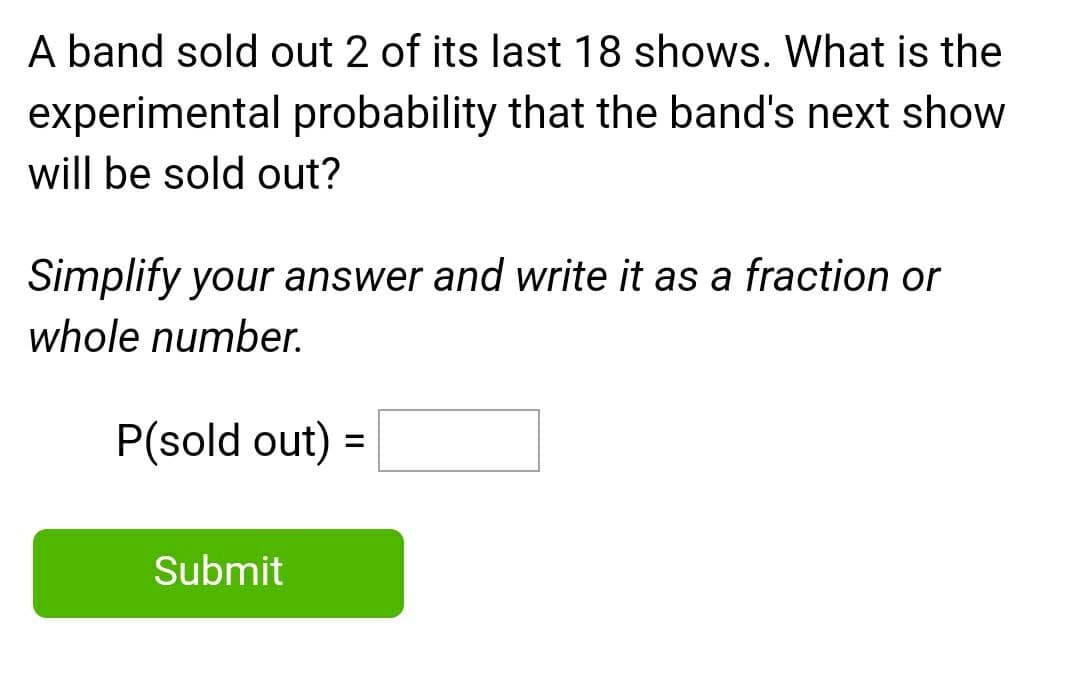 A band sold out 2 of its last 18 shows. What is the
experimental probability that the band's next show
will be sold out?
Simplify your answer and write it as a fraction or
whole number.
P(sold out) =
Submit

