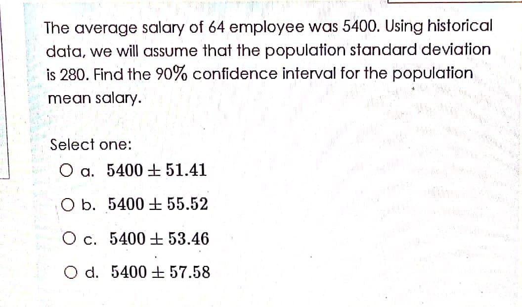 The average salary of 64 employee was 5400. Using historical
data, we will assume that the population standard deviation
is 280. Find the 90% confidence interval for the population
mean salary.
Select one:
O a. 5400 ±51.41
O b. 5400 55.52
O c. 5400 + 53.46
O d. 5400 + 57.58
