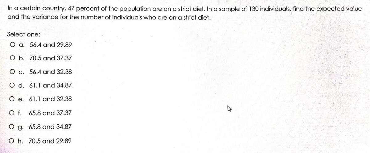 In a certain country, 47 percent of the population are on a strict diet. In a sample of 130 individuals, find the expected value
and the variance for the number of individuals who are on a strict diet.
Şelect one:
O a. 56.4 and 29.89
O b. 70.5 and 37.37
O c. 56.4 and 32.38
O d. 61.1 and 34.87.
O e. 61.1 and 32.38
Of.
65.8 and 37.37
O g. 65.8 and 34.87
O h. 70.5 and 29.89
