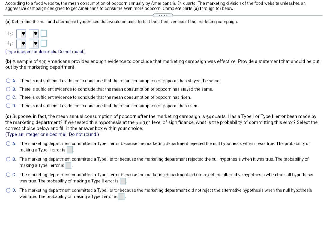 According to a food website, the mean consumption of popcorn annually by Americans is 54 quarts. The marketing division of the food website unleashes an
aggressive campaign designed to get Americans to consume even more popcorn. Complete parts (a) through (c) below.
....
(a) Determine the null and alternative hypotheses that would be used to test the effectiveness of the marketing campaign.
Ho:
H;:
(Type integers or decimals. Do not round.)
(b) A sample of 900 Americans provides enough evidence to conclude that marketing campaign was effective. Provide a statement that should be put
out by the marketing department.
O A. There is not sufficient evidence to conclude that the mean consumption of popcorn has stayed the same.
B. There is sufficient evidence to conclude that the mean consumption of popcorn has stayed the same.
OC. There is sufficient evidence to conclude that the mean consumption of popcorn has risen.
O D. There is not sufficient evidence to conclude that the mean consumption of popcorn has risen.
(c) Suppose, in fact, the mean annual consumption of popcorn after the marketing campaign is 54 quarts. Has a Type I or Type Il error been made by
the marketing department? If we tested this hypothesis at the a = 0.01 level of significance, what is the probability of committing this error? Select the
correct choice below and fill in the answer box within your choice.
(Type an integer or a decimal. Do not round.)
O A. The marketing department committed a Type Il error because the marketing department rejected the null hypothesis when it was true. The probability of
making a Type Il error is
O B. The marketing department committed a Type I error because the marketing department rejected the null hypothesis when it was true. The probability of
making a Type l error is
OC. The marketing department committed a Type Il error because the marketing department did not reject the alternative hypothesis when the null hypothesis
was true. The probability of making a Type Il error is.
O D. The marketing department committed a Type I error because the marketing department did not reject the alternative hypothesis when the null hypothesis
was true. The probability of making a Type I error is
