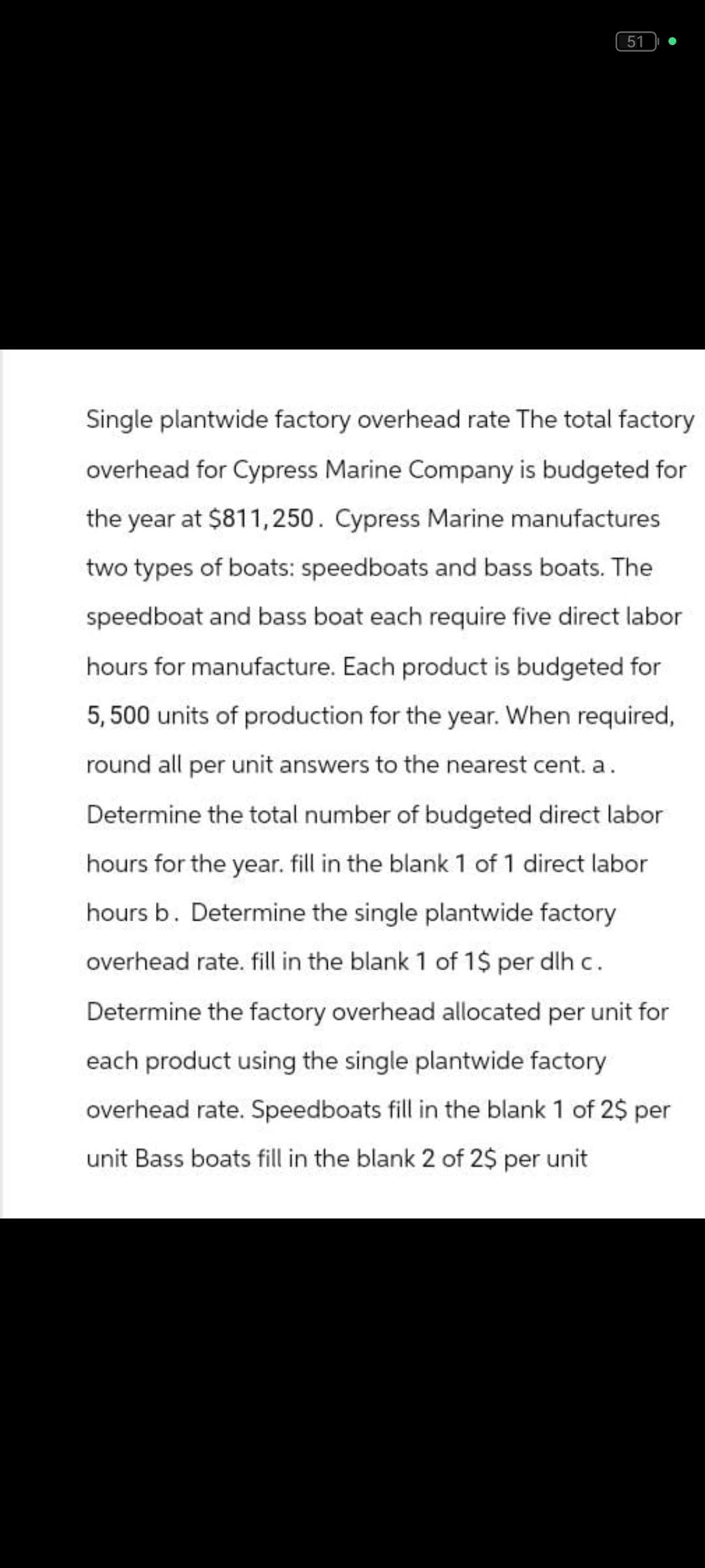51
Single plantwide factory overhead rate The total factory
overhead for Cypress Marine Company is budgeted for
the year at $811,250. Cypress Marine manufactures
two types of boats: speedboats and bass boats. The
speedboat and bass boat each require five direct labor
hours for manufacture. Each product is budgeted for
5,500 units of production for the year. When required,
round all per unit answers to the nearest cent. a.
Determine the total number of budgeted direct labor
hours for the year. fill in the blank 1 of 1 direct labor
hours b. Determine the single plantwide factory
overhead rate. fill in the blank 1 of 1$ per dlh c.
Determine the factory overhead allocated per unit for
each product using the single plantwide factory
overhead rate. Speedboats fill in the blank 1 of 2$ per
unit Bass boats fill in the blank 2 of 2$ per unit