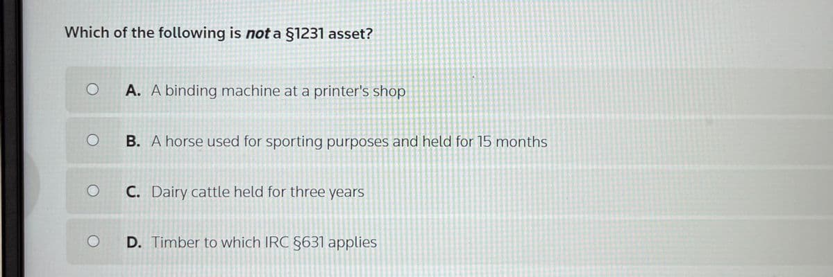 Which of the following is not a §1231 asset?
O A. A binding machine at a printer's shop
B. A horse used for sporting purposes and held for 15 months
C. Dairy cattle held for three years
D. Timber to which IRC §631 applies