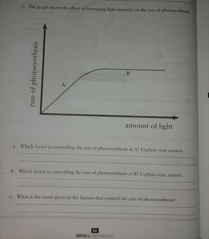 2. The graph shows the effect of increasing light intensity on the rate of photosynthesis.
В
A
sdi
amount of light
a. Which factor is controlling the rate of photosynthesis at A? Explain your answer.
b. Which factor is controlling the rate of photosynthesis at B? Explain your answer.
c. What is the name given to the factors that control the rate of photosynthesis?
64
CHAPTER 12 PHOTOSYNTHESIS
rate of photosynthesis
