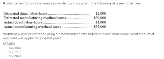 8. Washtenaw Corporation uses a job-order costing system. The following data are for last year:
Estimated direct labor-hours..
Estimated manufacturing overhead costs.
12,000
$39,000
Actual direct labor-hours
11,000
$37,000
Actual manufacturing overhead costs
Washtenaw applies overhead using a predetermined rate based on direct labor-hours. What amount of
overhead was applied to jobs last year?
$39,050
$42,600
$35,750
$36,960
