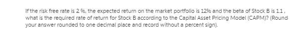 If the risk free rate is 2 %, the expected return on the market portfolio is 12% and the beta of Stock B is 1.1,
what is the required rate of return for Stock B according to the Capital Asset Pricing Model (CAPM)? (Round
your answer rounded to one decimal place and record without a percent sign).
