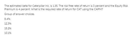 The estimated beta for Caterpillar Inc. is 135. The risk free rate of return is 3 percent and the Equity Risk
Premium is 4 percent. What is the required rate of return for CAT using the CAPM?
Group of answer choices
8.4%
12.3%
15.29%
10.1%
