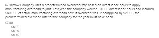 6. Darrow Company uses a predetemined overhead rate based on direct labor-hours to apply
manufacturing overhead to jobs. Last year, the company worked 10,000 direct labor-hours and incurred
S80,000 of actual manufacturing overhead cost. If overhead was underapplied by $2.000, the
predetermined overhead rate for the company for the year must have been:
$7.80
$8.00
$8.20
$8.40
