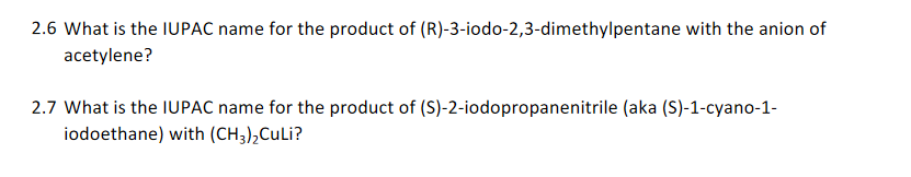 2.6 What is the IUPAC name for the product of (R)-3-iodo-2,3-dimethylpentane with the anion of
acetylene?
2.7 What is the IUPAC name for the product of (S)-2-iodopropanenitrile (aka (S)-1-cyano-1-
iodoethane) with (CH3),CULI?
