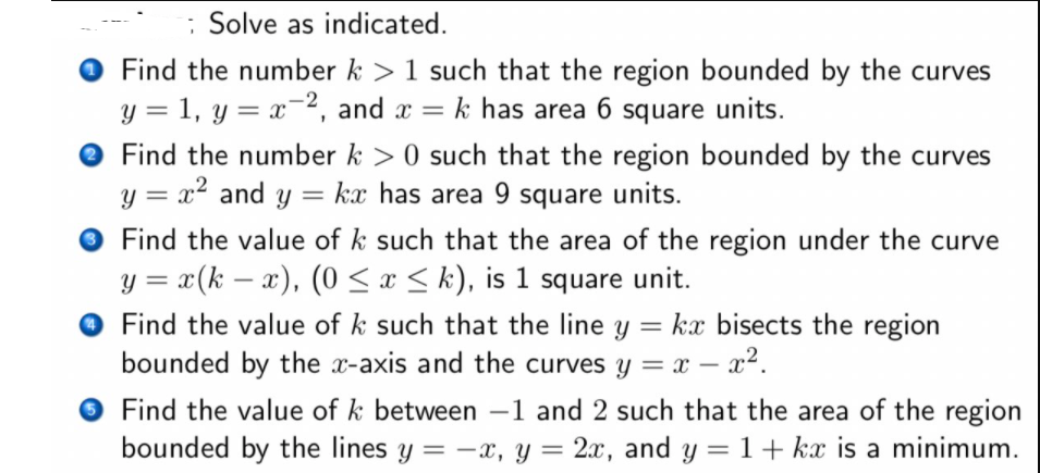 : Solve as indicated.
Find the number k >1 such that the region bounded by the curves
y = 1, y = x¯2, and x = k has area 6 square units.
O Find the number k > 0 such that the region bounded by the curves
y = x? and y
kx has area 9 square units.
Find the value of k such that the area of the region under the curve
y = x(k – x), (0 < x < k), is 1 square unit.
|
Find the value of k such that the line y = kx bisects the region
bounded by the x-axis and the curves y = x – x².
Find the value of k between –1 and 2 such that the area of the region
bounded by the lines y = -x, y = 2x, and y = 1+ kx is a minimum.
-
%3D
