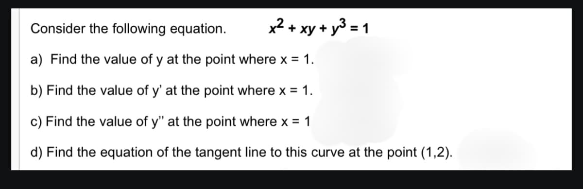 Consider the following equation.
x² + xy + y3 = 1
a) Find the value of y at the point where x = 1.
b) Find the value of y' at the point where x = 1.
c) Find the value of y" at the point where x = 1
d) Find the equation of the tangent line to this curve at the point (1,2).

