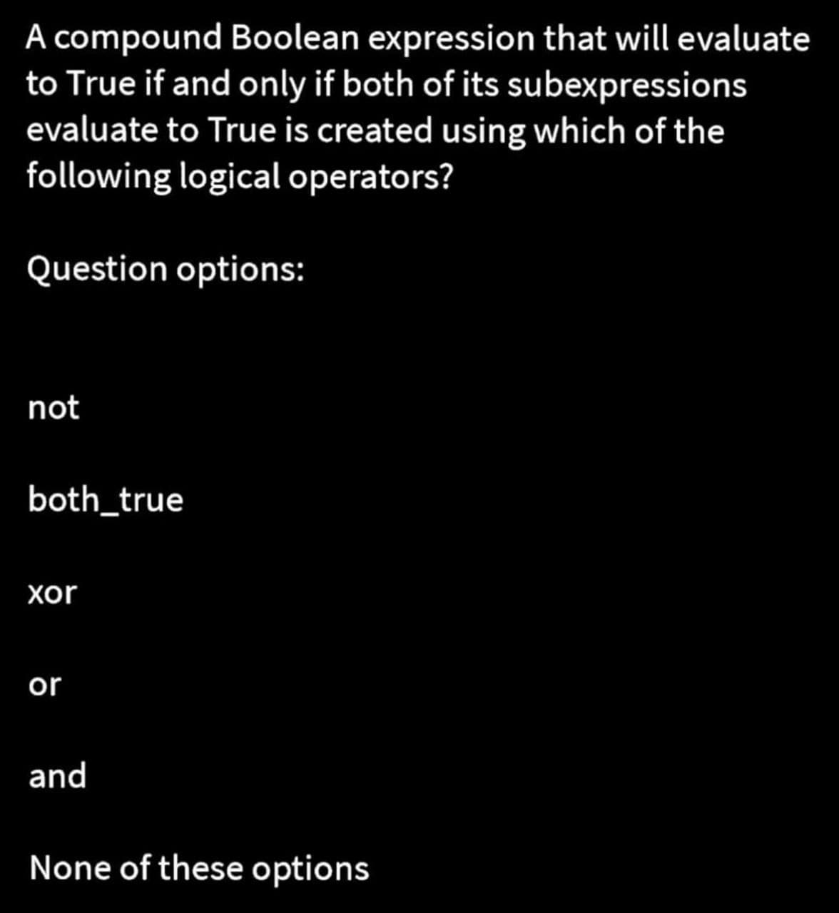 A compound Boolean expression that will evaluate
to True if and only if both of its subexpressions
evaluate to True is created using which of the
following logical operators?
Question options:
not
both_true
xor
or
and
None of these options