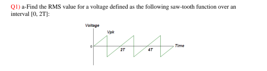 Q1) a-Find the RMS value for a voltage defined as the following saw-tooth function over an
interval [0, 2T]:
Voltage
Vpk
Time
2T
4T
