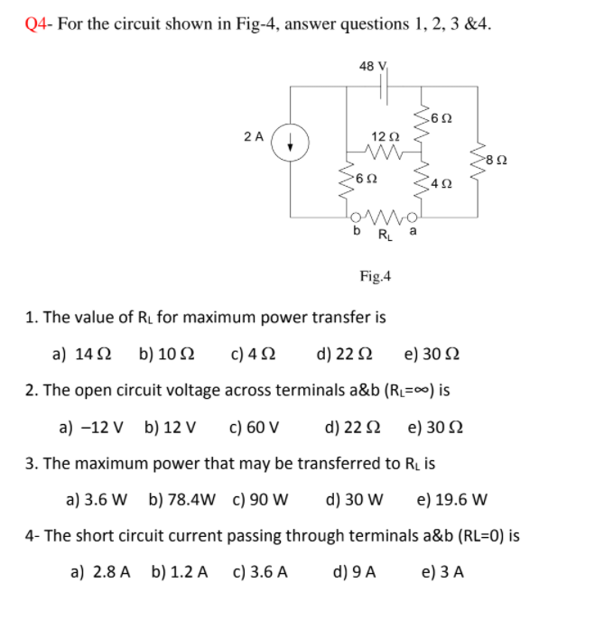 Q4- For the circuit shown in Fig-4, answer questions 1, 2, 3 &4.
48 V
2 A
12Ω
b R a
Fig.4
1. The value of RL for maximum power transfer is
a) 14 2
b) 10 2
c) 4 2
d) 22 2
e) 30 N
2. The open circuit voltage across terminals a&b (RL=00) is
a) -12 V b) 12 V
c) 60 V
d) 22 2
e) 30 2
3. The maximum power that may be transferred to RL is
a) 3.6 W b) 78.4W c) 90 W
d) 30 W
e) 19.6 W
4- The short circuit current passing through terminals a&b (RL=0) is
a) 2.8 A b) 1.2 A c) 3.6 A
d) 9 A
e) 3А
