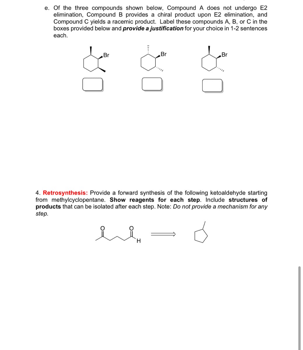 e. Of the three compounds shown below, Compound A does not undergo E2
elimination, Compound B provides a chiral product upon E2 elimination, and
Compound C yields a racemic product. Label these compounds A, B, or C in the
boxes provided below and provide a justification for your choice in 1-2 sentences
each.
Br
Br
Br
4. Retrosynthesis: Provide a forward synthesis of the following ketoaldehyde starting
from methylcyclopentane. Show reagents for each step. Include structures of
products that can be isolated after each step. Note: Do not provide a mechanism for any
step.
H