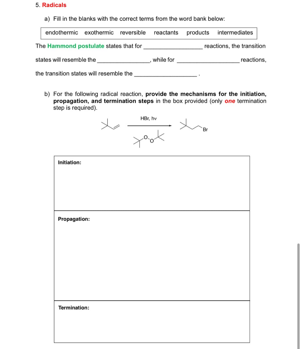 5. Radicals
a) Fill in the blanks with the correct terms from the word bank below:
endothermic exothermic reversible
reactants products intermediates
The Hammond postulate states that for
reactions, the transition
states will resemble the
while for
reactions,
the transition states will resemble the
b) For the following radical reaction, provide the mechanisms for the initiation,
propagation, and termination steps in the box provided (only one termination
step is required).
HBr, hv
Br
xox
Initiation:
Propagation:
Termination: