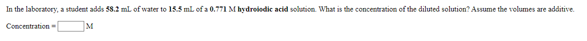 In the laboratory, a student adds 58.2 mL of water to 15.5 mL of a 0.771 M hydroiodic acid solution. What is the concentration of the diluted solution? Assume the volumes are additive.
|м
Concentration =
