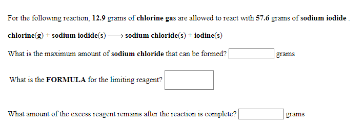 For the following reaction, 12.9 grams of chlorine gas are allowed to react with 57.6 grams of sodium iodide
chlorine(g)
sodium iodide(s)
sodium chloride(s)+ iodine(s)
What is the maximum amount of sodium chloride that can be formed?
grams
What is the FORMULA for the limiting reagent?
What amount of the excess reagent remains after the reaction is complete?
grams
