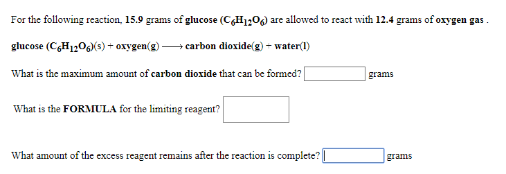 For the following reaction, 15.9 grams of glucose (C6H1206) are allowed to react with 12.4 grams of oxygen gas
> carbon dioxide(g) + water(
glucose (CH1206(s) + oxygen(g)
What is the maximum amount of carbon dioxide that can be formed?
grams
What is the FORMULA for the limiting reagent?
What amount of the excess reagent remains after the reaction is complete?
grams
