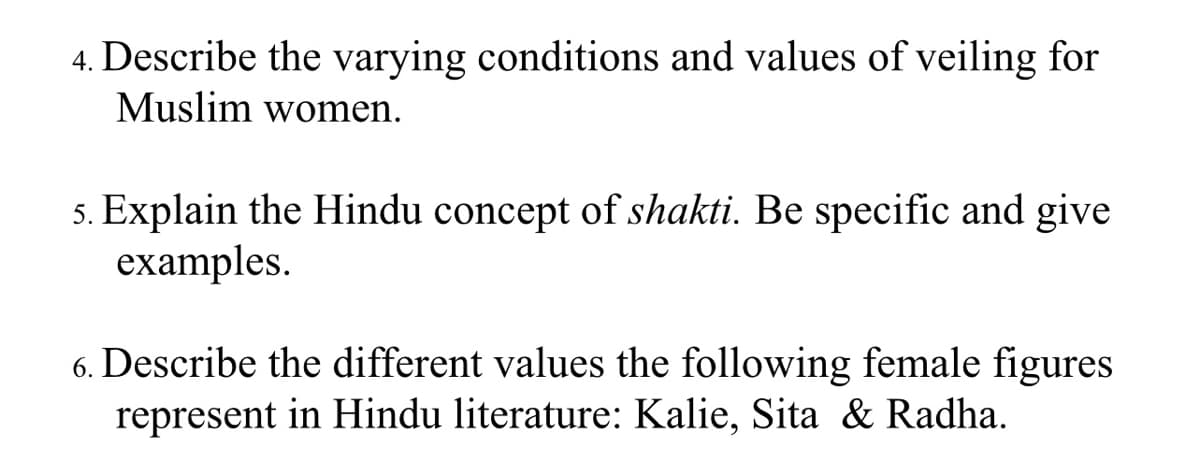 4. Describe the varying conditions and values of veiling for
Muslim women.
5. Explain the Hindu concept of shakti. Be specific and give
examples.
6. Describe the different values the following female figures
represent in Hindu literature: Kalie, Sita & Radha.