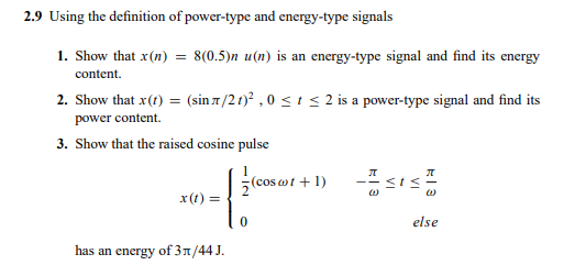 2.9 Using the definition of power-type and energy-type signals
1. Show that x(n) = 8(0.5)n u(n) is an energy-type signal and find its energy
content.
2. Show that x(t) = (sin 7/21)? ,0 s t < 2 is a power-type signal and find its
power content.
3. Show that the raised cosine pulse
(cos wt + 1)
x(t) =
else
has an energy of 3n/44 J.
