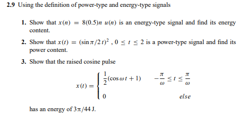 2.9 Using the definition of power-type and energy-type signals
1. Show that x(n)
= 8(0.5)n u(n) is an energy-type signal and find its energy
content.
2. Show that x(t) = (sin 7 /2 t)? , 0 <i< 2 is a power-type signal and find its
power content.
3. Show that the raised cosine pulse
(cos wt + 1)
x(t) =
else
has an energy of 31/44 J.
