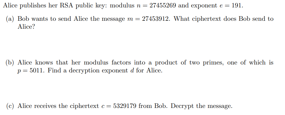 Alice publishes her RSA public key: modulus n = 27455269 and exponent e = 191.
(a) Bob wants to send Alice the message m = 27453912. What ciphertext does Bob send to
Alice?
(b) Alice knows that her modulus factors into a product of two primes, one of which is
p = 5011. Find a decryption exponent d for Alice.
(c) Alice receives the ciphertext c= 5329179 from Bob. Decrypt the message.
