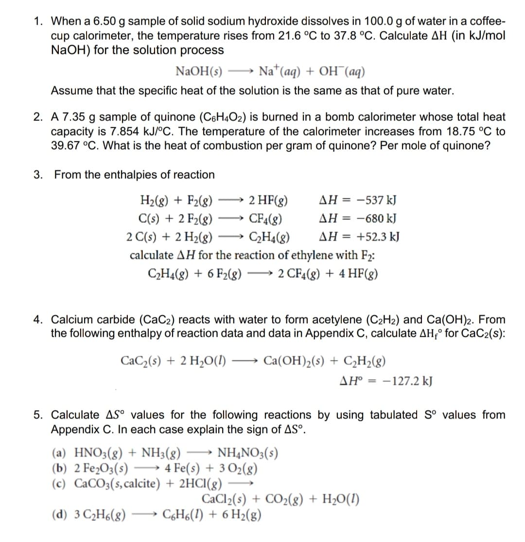 1. When a 6.50 g sample of solid sodium hydroxide dissolves in 100.0 g of water in a coffee-
cup calorimeter, the temperature rises from 21.6 °C to 37.8 °C. Calculate AH (in kJ/mol
NaOH) for the solution process
NaOH(s)
Na*(aq) + OH (ад)
-
Assume that the specific heat of the solution is the same as that of pure water.
2. A 7.35 g sample of quinone (C6H4O2) is burned in a bomb calorimeter whose total heat
capacity is 7.854 kJ/°C. The temperature of the calorimeter increases from 18.75 °C to
39.67 °C. What is the heat of combustion per gram of quinone? Per mole of quinone?
3. From the enthalpies of reaction
H2(8) + F2(g)
2 HF(g)
AH = -537 kJ
C(s) + 2 F2(8)
2 C(s) + 2 H2(g)
calculate AH for the reaction of ethylene with F2:
CF4(8)
AH = -680 kJ
CH4(8)
AH = +52.3 kJ
>
C2H4(g) + 6 F2(8)
2 CF4(8) + 4 HF(g)
>
4. Calcium carbide (CaC2) reacts with water to form acetylene (C2H2) and Ca(OH)2. From
the following enthalpy of reaction data and data in Appendix C, calculate AH;° for CaC2(s):
CaC2(s) + 2 H2O(I)
Ca(OH)2(s) + C2H>(g)
AH° = -127.2 kJ
5. Calculate AS° values for the following reactions by using tabulated S° values from
Appendix C. In each case explain the sign of ASº.
(a) HNO3(g) + NH3(g)
(b) 2 Fe¿O3(s) -
(c) CaCO3(s,calcite) + 2HCI(g)
NHẠNO3(s)
4 Fe(s) + 3 O2(g)
-
CaCl2(s) + CO2(8) + H2O(1)
CGH6(1) + 6 H2(g)
(d) 3 C2H6(g)
