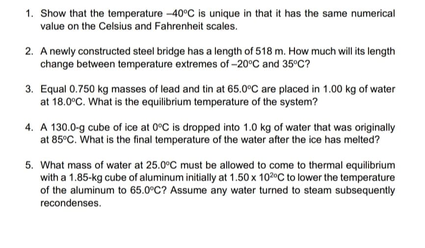 1. Show that the temperature -40°C is unique in that it has the same numerical
value on the Celsius and Fahrenheit scales.
2. A newly constructed steel bridge has a length of 518 m. How much will its length
change between temperature extremes of -20°C and 35°C?
3. Equal 0.750 kg masses of lead and tin at 65.0°C are placed in 1.00 kg of water
at 18.0°C. What is the equilibrium temperature of the system?
4. A 130.0-g cube of ice at 0°C is dropped into 1.0 kg of water that was originally
at 85°C. What is the final temperature of the water after the ice has melted?
5. What mass of water at 25.0°C must be allowed to come to thermal equilibrium
with a 1.85-kg cube of aluminum initially at 1.50 x 102°C to lower the temperature
of the aluminum to 65.0°C? Assume any water turned to steam subsequently
recondenses.
