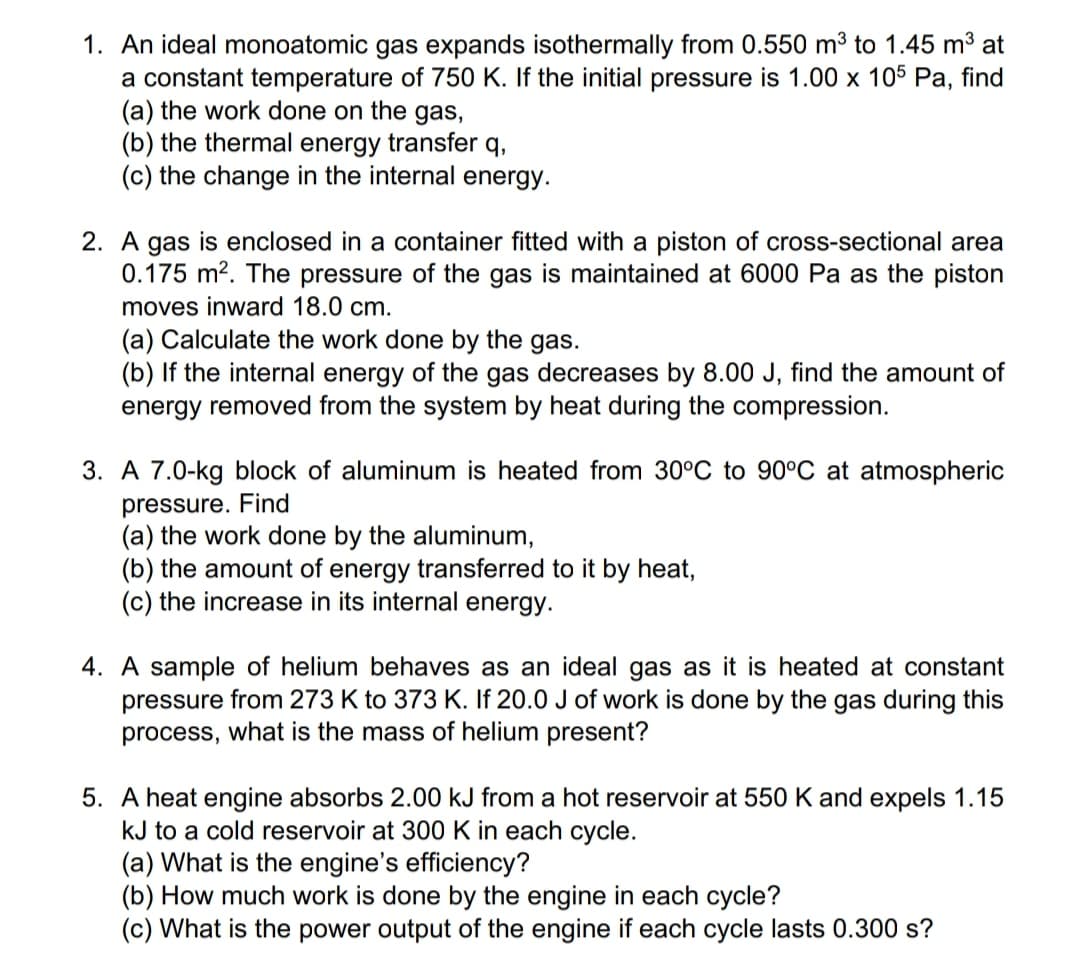 1. An ideal monoatomic gas expands isothermally from 0.550 m³ to 1.45 m3 at
a constant temperature of 750 K. If the initial pressure is 1.00 x 105 Pa, find
(a) the work done on the gas,
(b) the thermal energy transfer q,
(c) the change in the internal energy.
2. A gas is enclosed in a container fitted with a piston of cross-sectional area
0.175 m?. The pressure of the gas is maintained at 6000 Pa as the piston
moves inward 18.0 cm.
(a) Calculate the work done by the gas.
(b) If the internal energy of the gas decreases by 8.00 J, find the amount of
energy removed from the system by heat during the compression.
3. A 7.0-kg block of aluminum is heated from 30°C to 90°C at atmospheric
pressure. Find
(a) the work done by the aluminum,
(b) the amount of energy transferred to it by heat,
(c) the increase in its internal energy.
4. A sample of helium behaves as an ideal gas as it is heated at constant
pressure from 273 K to 373 K. If 20.0 J of work is done by the gas during this
process, what is the mass of helium present?
5. A heat engine absorbs 2.00 kJ from a hot reservoir at 550 K and expels 1.15
kJ to a cold reservoir at 300 K in each cycle.
(a) What is the engine's efficiency?
(b) How much work is done by the engine in each cycle?
(c) What is the power output of the engine if each cycle lasts 0.300 s?
