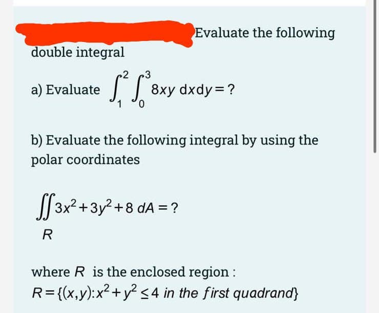 Evaluate the following
double integral
3
a) Evaluate 8xy dxdy=?
0.
b) Evaluate the following integral by using the
polar coordinates
| 3x2+3y? +8 dA =?
R
where R is the enclosed region :
R={(x,y):x²+y? <4 in the first quadrand}
