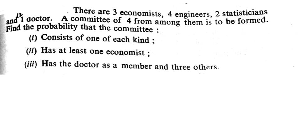 andi
There are 3 economists, 4 engineers, 2 statisticians
A committee of 4 from among them is to be formed.
doctor.
Find the probability that the committee :
(i) Consists of one of each kind ;
(ii) Has at least one economist ;
(iii) Has the doctor as a member and three others.
